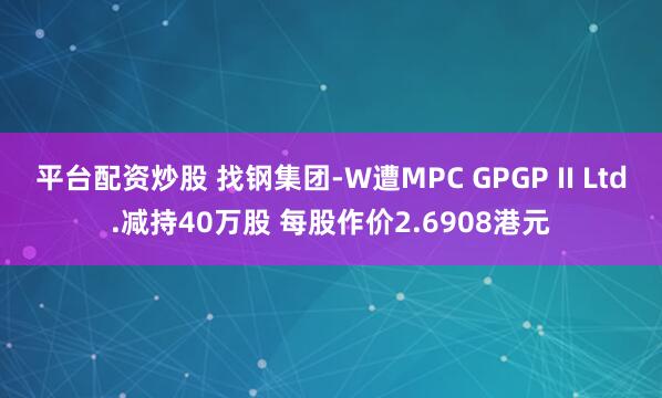 平台配资炒股 找钢集团-W遭MPC GPGP II Ltd.减持40万股 每股作价2.6908港元