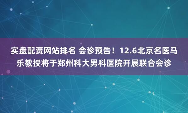 实盘配资网站排名 会诊预告！12.6北京名医马乐教授将于郑州科大男科医院开展联合会诊