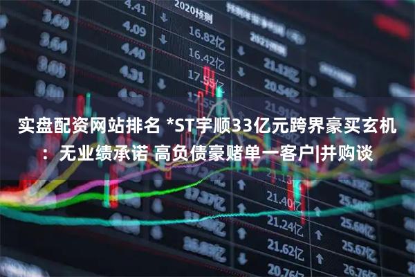 实盘配资网站排名 *ST宇顺33亿元跨界豪买玄机：无业绩承诺 高负债豪赌单一客户|并购谈