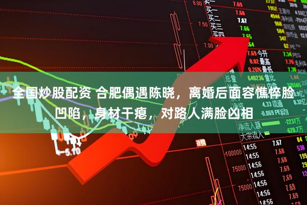 全国炒股配资 合肥偶遇陈晓，离婚后面容憔悴脸凹陷，身材干瘪，对路人满脸凶相