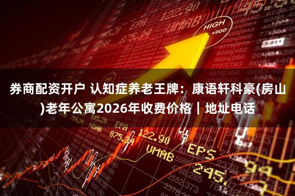 券商配资开户 认知症养老王牌：康语轩科豪(房山)老年公寓2026年收费价格｜地址电话