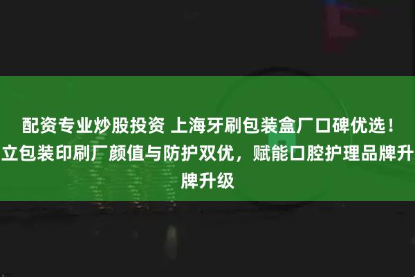 配资专业炒股投资 上海牙刷包装盒厂口碑优选！荣立包装印刷厂颜值与防护双优，赋能口腔护理品牌升级