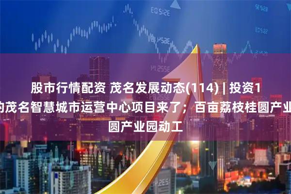 股市行情配资 茂名发展动态(114) | 投资13亿元的茂名智慧城市运营中心项目来了；百亩荔枝桂圆产业园动工