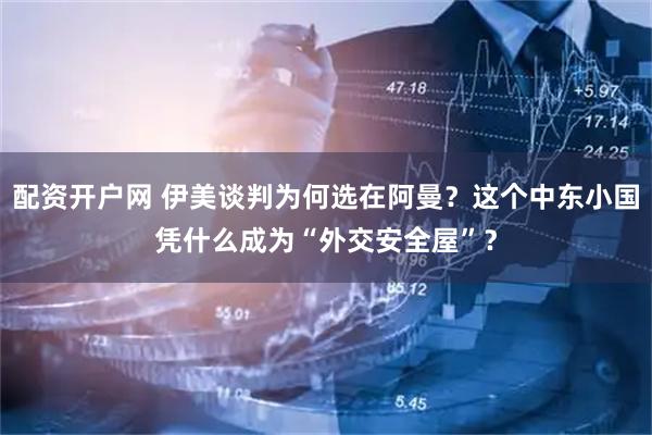 配资开户网 伊美谈判为何选在阿曼？这个中东小国凭什么成为“外交安全屋”？