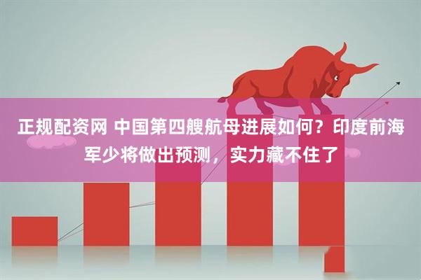 正规配资网 中国第四艘航母进展如何？印度前海军少将做出预测，实力藏不住了