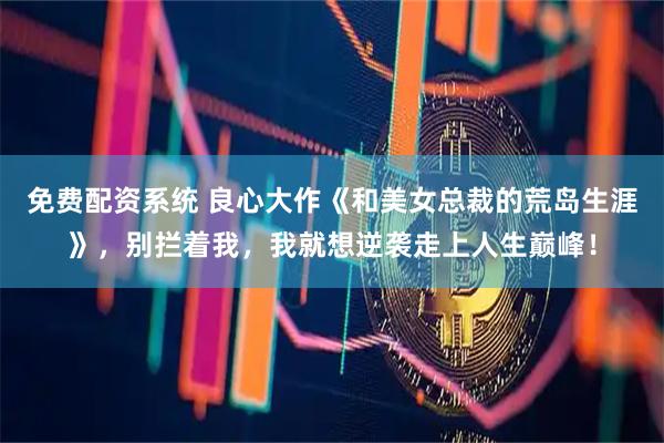 免费配资系统 良心大作《和美女总裁的荒岛生涯》，别拦着我，我就想逆袭走上人生巅峰！
