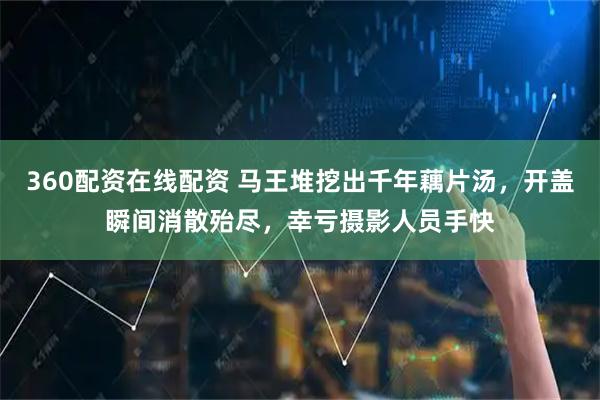 360配资在线配资 马王堆挖出千年藕片汤，开盖瞬间消散殆尽，幸亏摄影人员手快