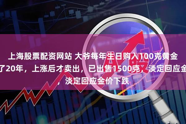 上海股票配资网站 大爷每年生日购入100克黄金,坚持了20年,上涨后才卖出,已出售1500克,淡定回应金价下跌