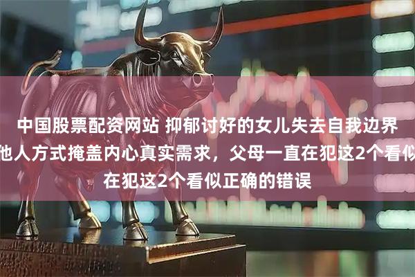 中国股票配资网站 抑郁讨好的女儿失去自我边界感,用取悦他人方式掩盖内心真实需求,父母一直在犯这2个看似正确的错误