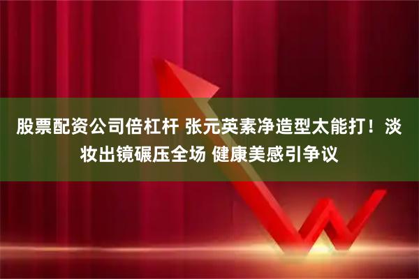 股票配资公司倍杠杆 张元英素净造型太能打!淡妆出镜碾压全场 健康美感引争议