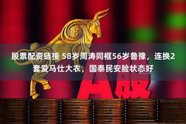 股票配资链接 58岁周涛同框56岁鲁豫,连换2套爱马仕大衣,国泰民安脸状态好