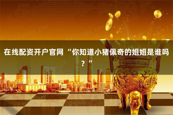 在线配资开户官网 “你知道小猪佩奇的姐姐是谁吗?”