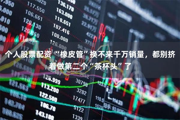 个人股票配资 “橡皮管”换不来千万销量，都别挤着做第二个“茶杯头”了