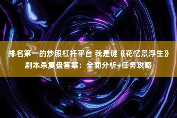 排名第一的炒股杠杆平台 我是谜《花忆景浮生》剧本杀复盘答案：全面分析+任务攻略