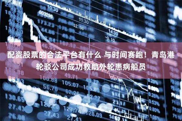 配资股票的合法平台有什么 与时间赛跑！青岛港轮驳公司成功救助外轮患病船员