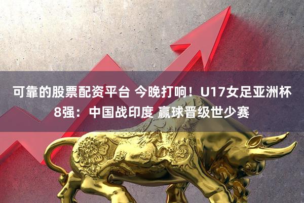 可靠的股票配资平台 今晚打响！U17女足亚洲杯8强：中国战印度 赢球晋级世少赛
