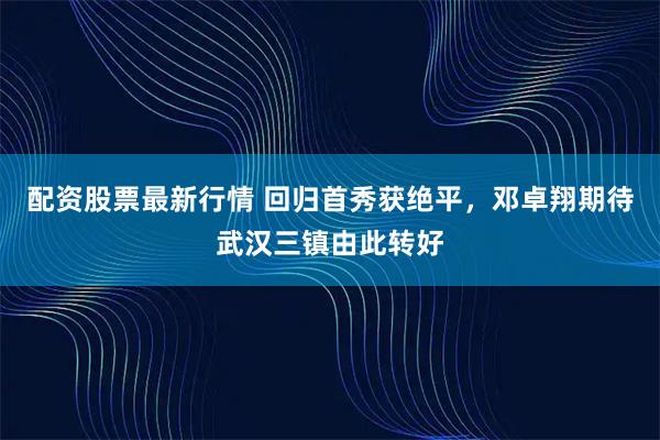 配资股票最新行情 回归首秀获绝平，邓卓翔期待武汉三镇由此转好