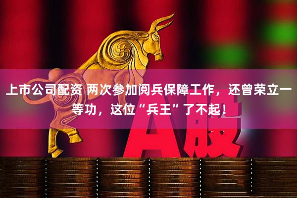 上市公司配资 两次参加阅兵保障工作，还曾荣立一等功，这位“兵王”了不起！